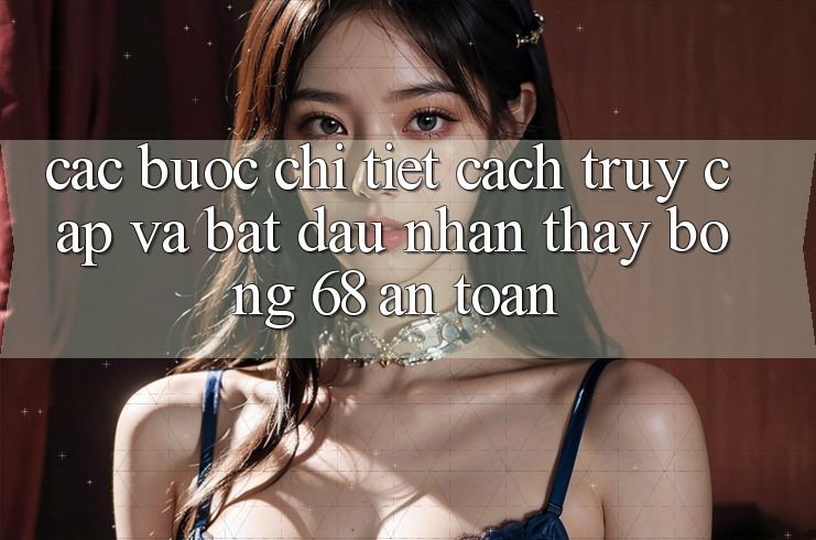 Các bước Chi Tiết Cách Truy Cập Và Bắt Đầu Nhận thấy bong 68 An Toàn