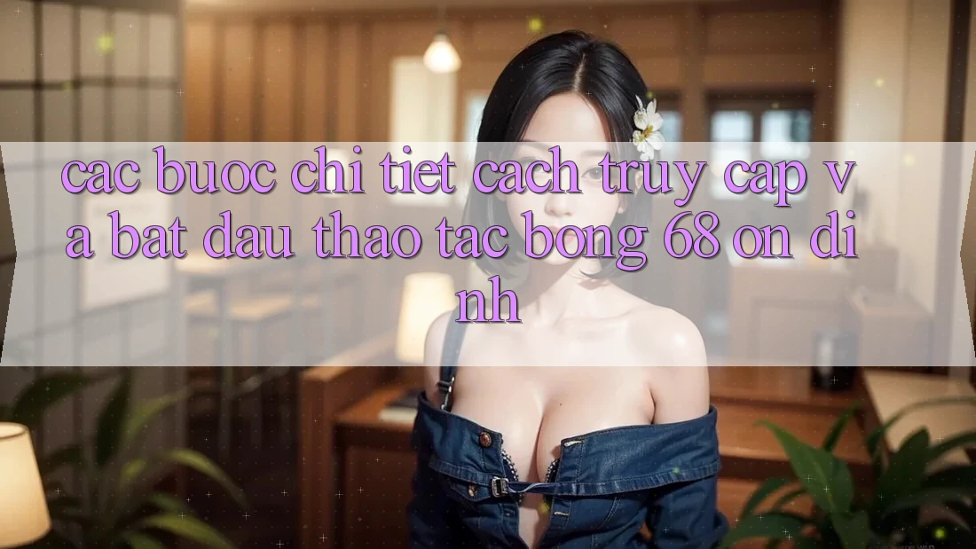 Các bước Chi Tiết Cách Truy Cập Và Bắt Đầu Thao tác bong 68 Ổn định