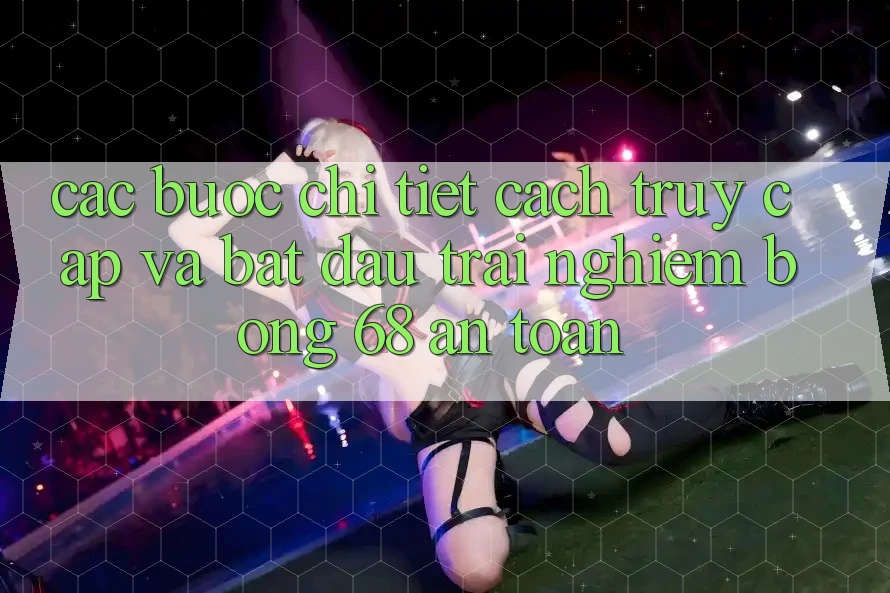 Các bước Chi Tiết Cách Truy Cập Và Bắt Đầu Trải Nghiệm bong 68 An Toàn