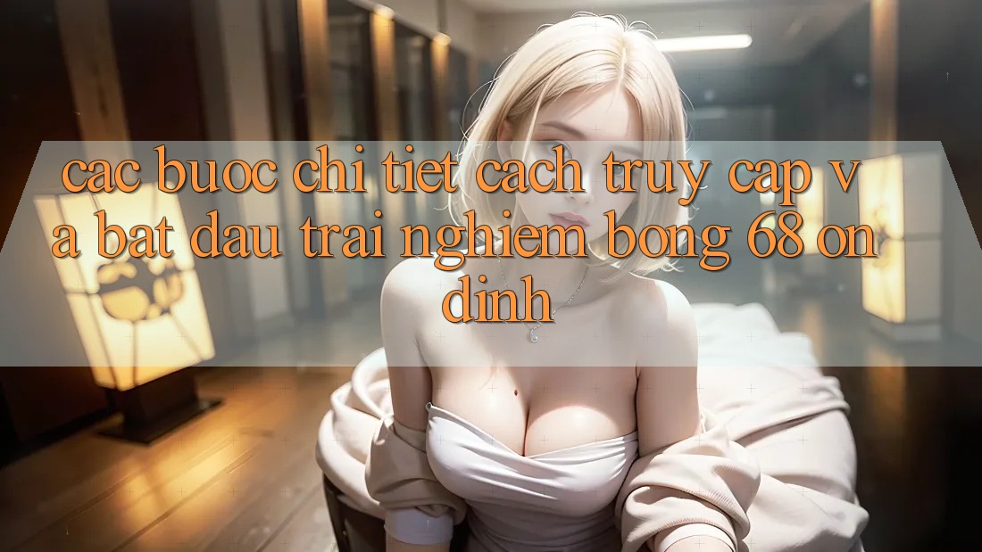 Các bước Chi Tiết Cách Truy Cập Và Bắt đầu Trải Nghiệm bong 68 Ổn định