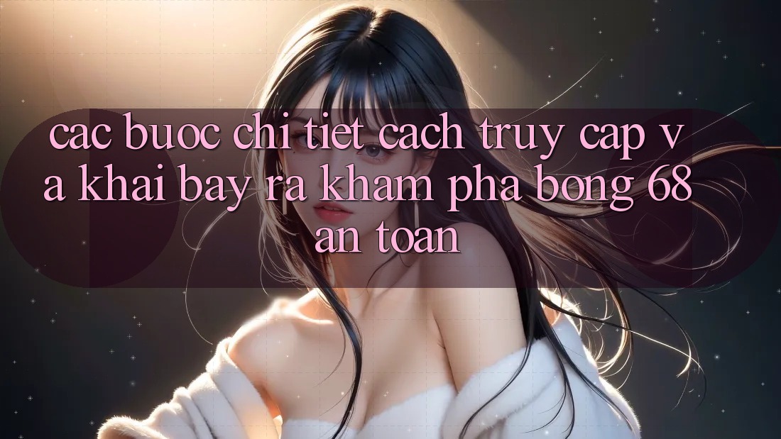 Các bước Chi Tiết Cách Truy Cập Và Khai bày ra Khám phá bong 68 An Toàn