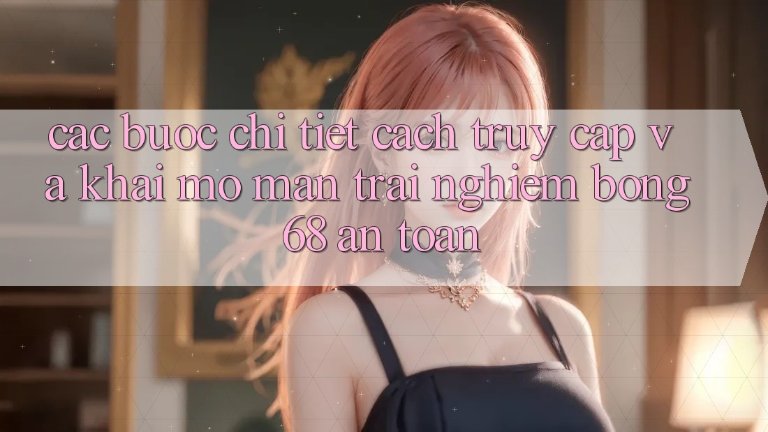 Các bước Chi Tiết Cách Truy Cập Và Khai mở màn Trải Nghiệm bong 68 An Toàn