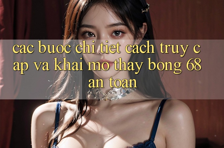 Các bước Chi Tiết Cách Truy Cập Và Khai mở Thấy bong 68 An Toàn