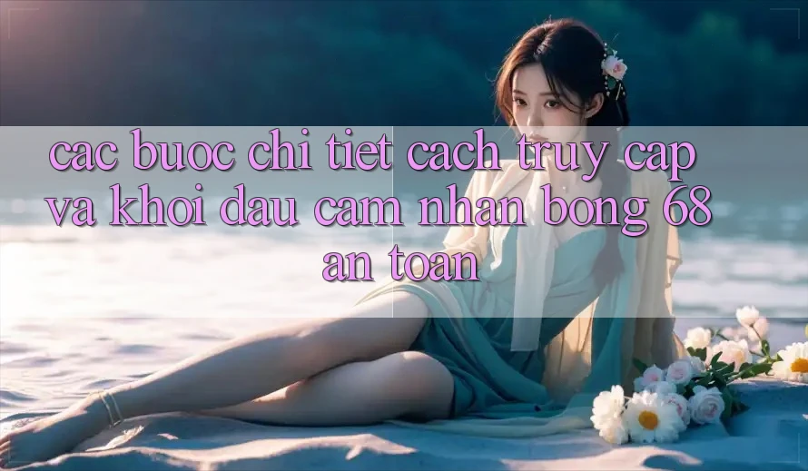 Các bước Chi Tiết Cách Truy Cập Và Khởi đầu Cảm nhận bong 68 An Toàn