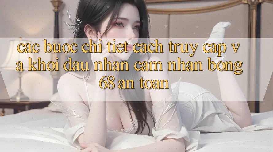 Các bước Chi Tiết Cách Truy Cập Và Khởi đầu Nhận cảm nhận bong 68 An Toàn Các bước Chi Tiết Cách Truy Cập Và Khởi đầu Nhận cảm nhận bong 68 An Toàn