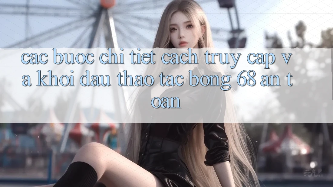 Các bước Chi Tiết Cách Truy Cập Và Khởi đầu Thao tác bong 68 An Toàn
