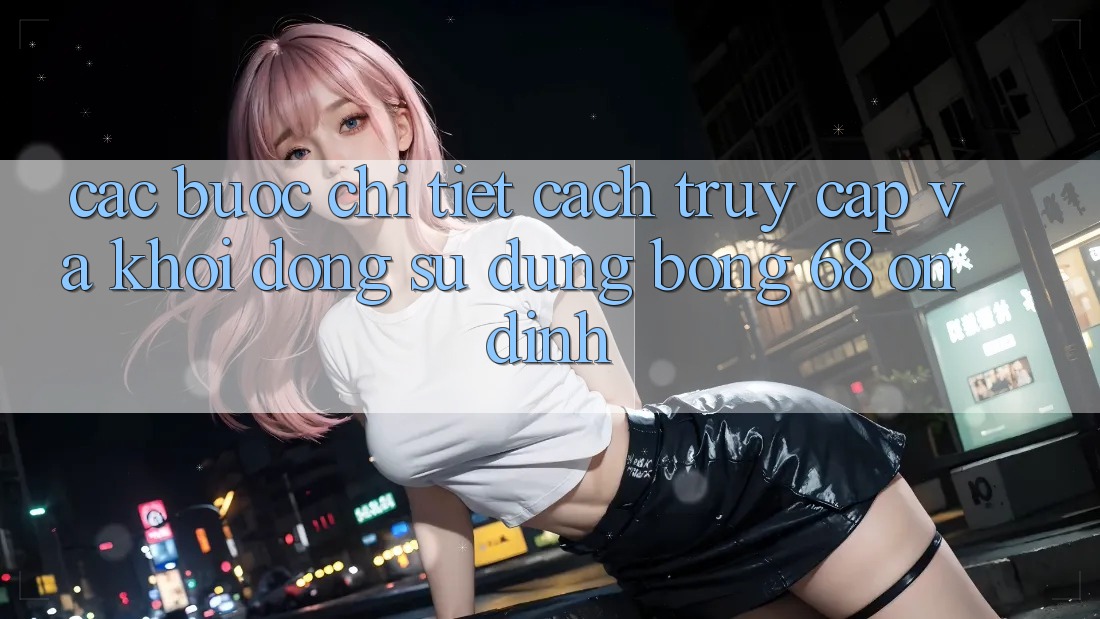 Các bước Chi Tiết Cách Truy Cập Và Khởi động Sử dụng bong 68 Ổn định Các bước Chi Tiết Cách Truy Cập Và Khởi động Sử dụng bong 68 Ổn định