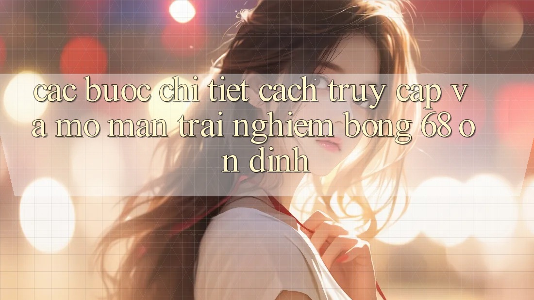 Các bước Chi Tiết Cách Truy Cập Và Mở màn Trải Nghiệm bong 68 Ổn định