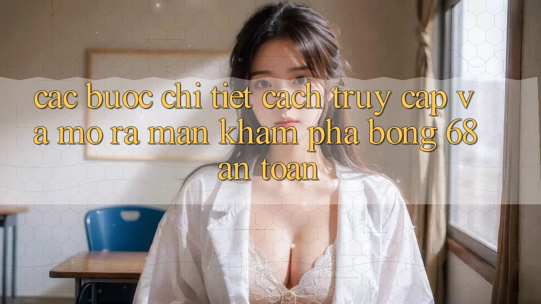 Các bước Chi Tiết Cách Truy Cập Và Mở ra màn Khám phá bong 68 An Toàn