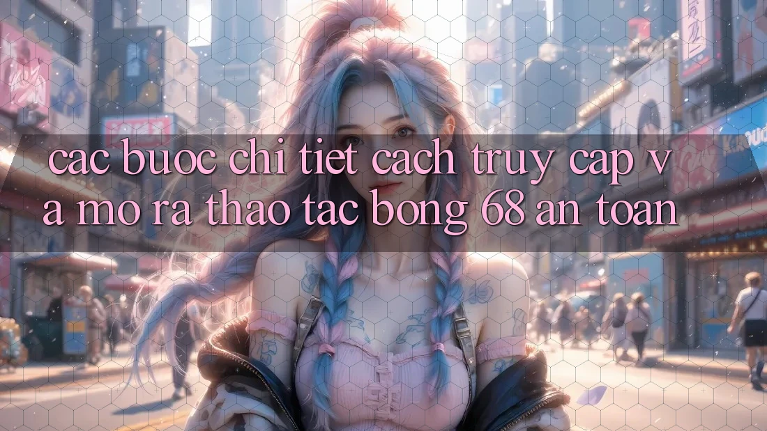Các bước Chi Tiết Cách Truy Cập Và Mở ra Thao tác bong 68 An Toàn