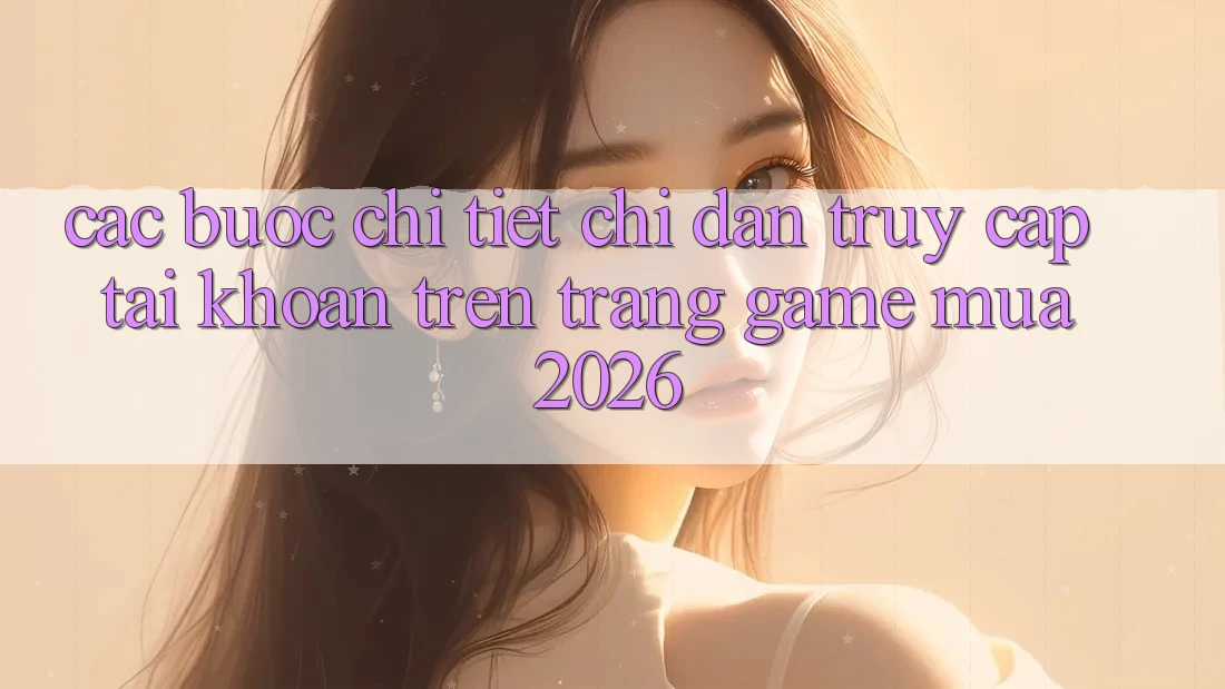 Các bước Chi Tiết Chỉ dẫn Truy cập tài khoản Trên Trang Game Mùa 2026