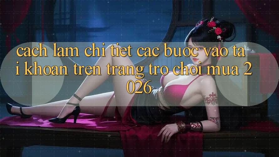 Cách làm Chi Tiết Các Bước Vào tài khoản Trên Trang Trò chơi Mùa 2026