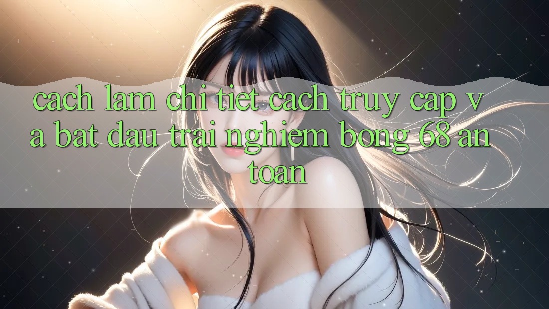 Cách làm Chi Tiết Cách Truy Cập Và Bắt Đầu Trải nghiệm bong 68 An toàn