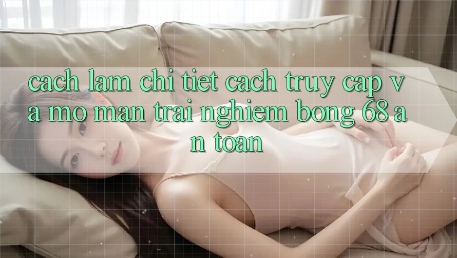 Cách làm Chi Tiết Cách Truy Cập Và Mở màn Trải nghiệm bong 68 An Toàn