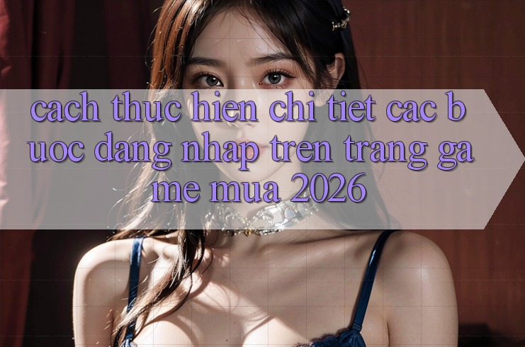 Cách thực hiện Chi Tiết Các Bước Đăng Nhập Trên Trang Game Mùa 2026