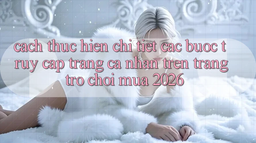 Cách thực hiện Chi Tiết Các Bước Truy cập trang cá nhân Trên Trang Trò chơi Mùa 2026