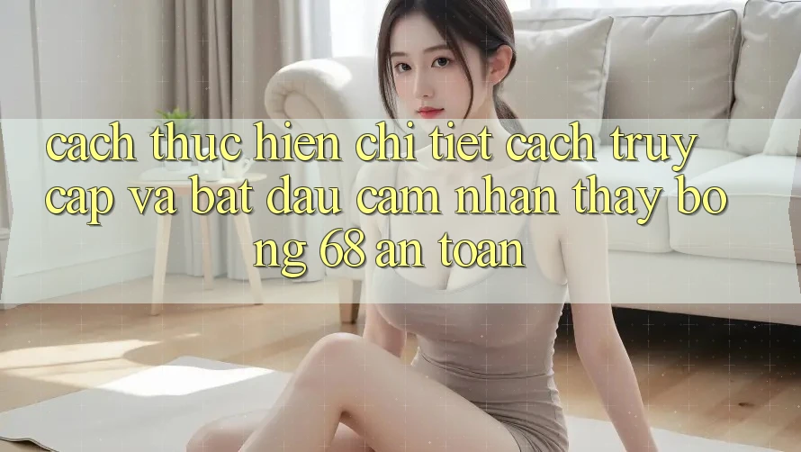 Cách thực hiện Chi Tiết Cách Truy Cập Và Bắt Đầu Cảm nhận thấy bong 68 An Toàn