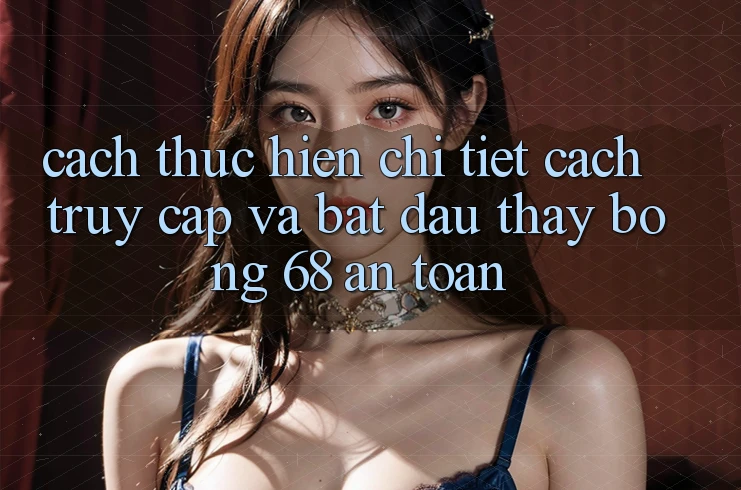 Cách thực hiện Chi Tiết Cách Truy Cập Và Bắt Đầu Thấy bong 68 An Toàn