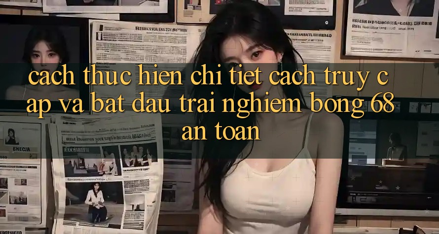Cách thực hiện Chi Tiết Cách Truy Cập Và Bắt Đầu Trải Nghiệm bong 68 An Toàn