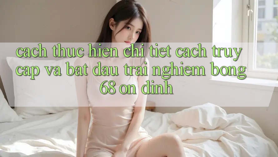 Cách thực hiện Chi Tiết Cách Truy Cập Và Bắt Đầu Trải Nghiệm bong 68 Ổn định Cách thực hiện Chi Tiết Cách Truy Cập Và Bắt Đầu Trải Nghiệm bong 68 Ổn định