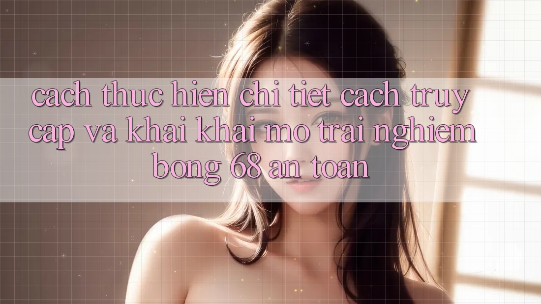 Cách thực hiện Chi Tiết Cách Truy Cập Và Khai khai mở Trải Nghiệm bong 68 An Toàn Cách thực hiện Chi Tiết Cách Truy Cập Và Khai khai mở Trải Nghiệm bong 68 An Toàn