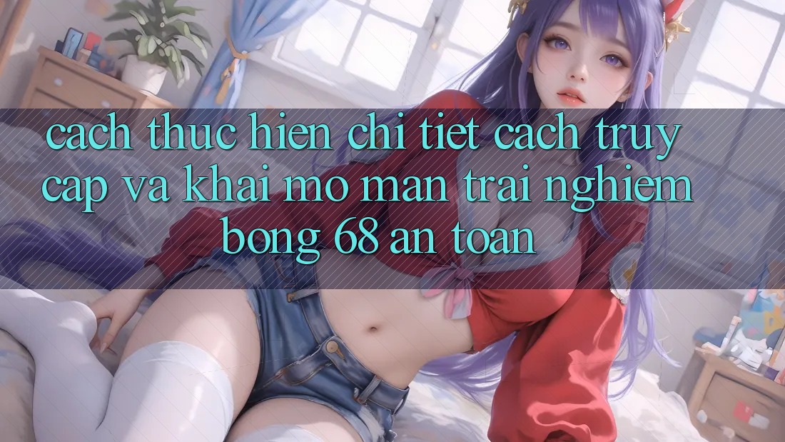 Cách thực hiện Chi Tiết Cách Truy Cập Và Khai mở màn Trải Nghiệm bong 68 An Toàn
