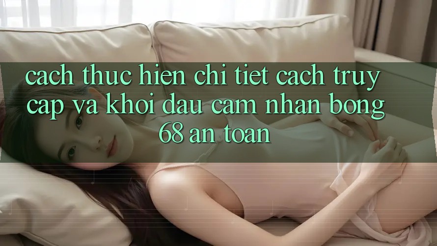 Cách thực hiện Chi Tiết Cách Truy Cập Và Khởi đầu Cảm nhận bong 68 An Toàn Cách thực hiện Chi Tiết Cách Truy Cập Và Khởi đầu Cảm nhận bong 68 An Toàn