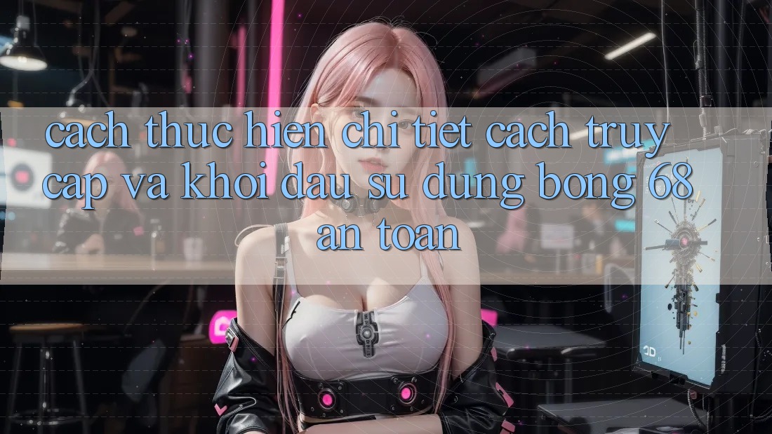 Cách thực hiện Chi Tiết Cách Truy Cập Và Khởi đầu Sử dụng bong 68 An Toàn
