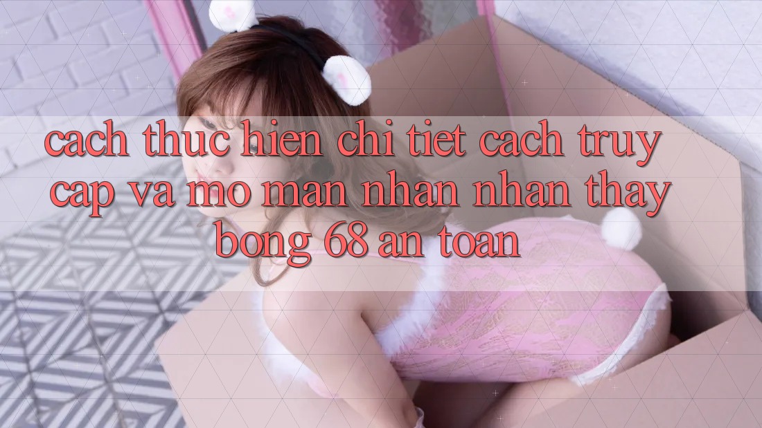Cách thực hiện Chi Tiết Cách Truy Cập Và Mở màn Nhận nhận thấy bong 68 An Toàn