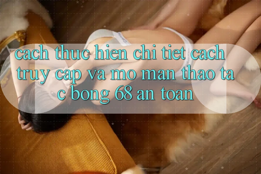 Cách thực hiện Chi Tiết Cách Truy Cập Và Mở màn Thao tác bong 68 An Toàn Cách thực hiện Chi Tiết Cách Truy Cập Và Mở màn Thao tác bong 68 An Toàn
