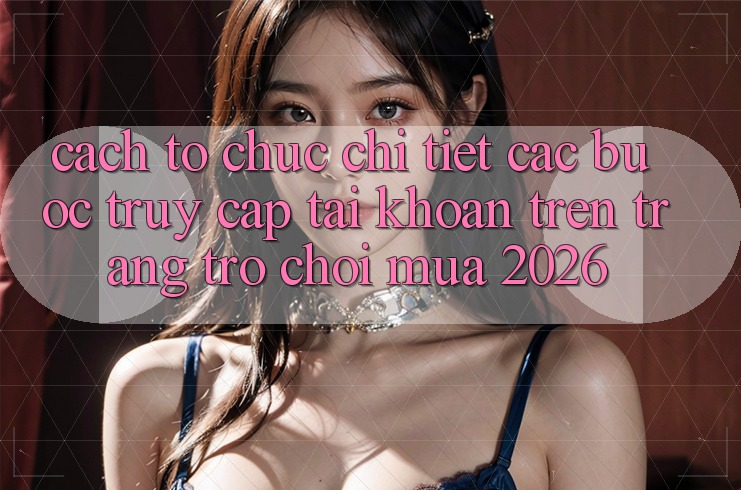 Cách tổ chức Chi Tiết Các Bước Truy cập tài khoản Trên Trang Trò chơi Mùa 2026