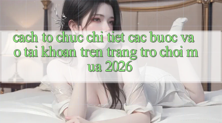 Cách tổ chức Chi Tiết Các Bước Vào tài khoản Trên Trang Trò chơi Mùa 2026