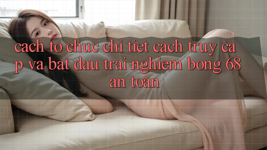 Cách tổ chức Chi Tiết Cách Truy Cập Và Bắt Đầu Trải nghiệm bong 68 An Toàn Cách tổ chức Chi Tiết Cách Truy Cập Và Bắt Đầu Trải nghiệm bong 68 An Toàn
