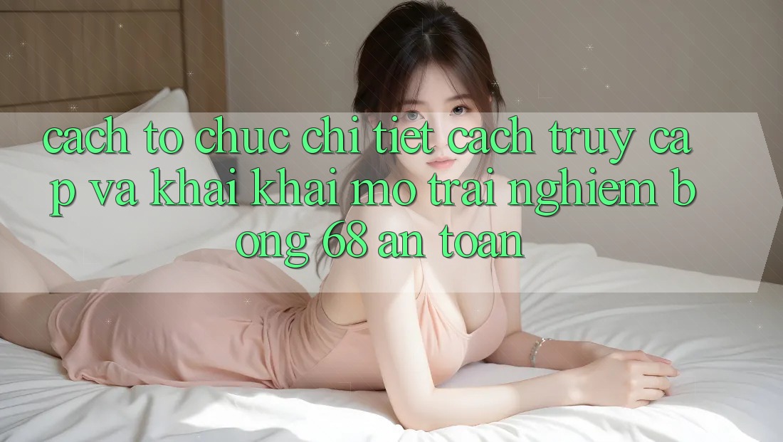 Cách tổ chức Chi Tiết Cách Truy Cập Và Khai khai mở Trải Nghiệm bong 68 An Toàn Cách tổ chức Chi Tiết Cách Truy Cập Và Khai khai mở Trải Nghiệm bong 68 An Toàn