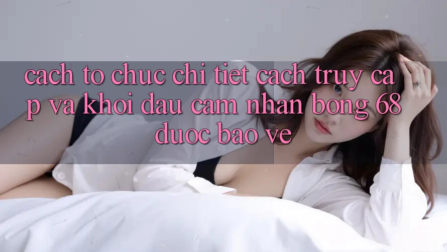 Cách tổ chức Chi Tiết Cách Truy Cập Và Khởi đầu Cảm nhận bong 68 Được bảo vệ