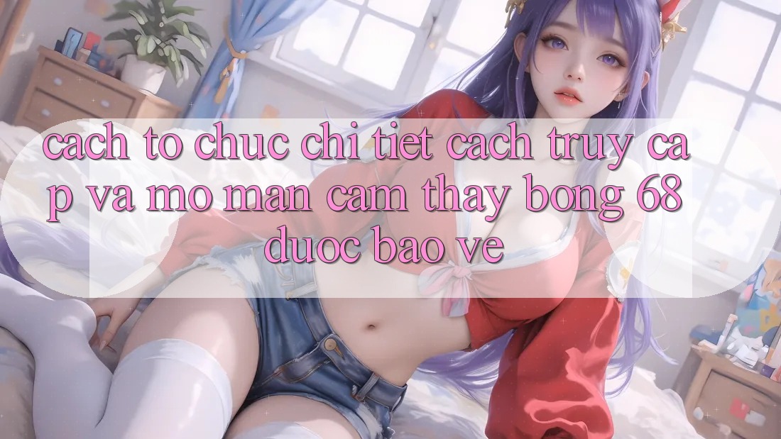 Cách tổ chức Chi Tiết Cách Truy Cập Và Mở màn Cảm thấy bong 68 Được bảo vệ Cách tổ chức Chi Tiết Cách Truy Cập Và Mở màn Cảm thấy bong 68 Được bảo vệ