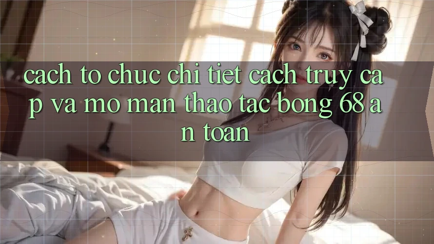 Cách tổ chức Chi Tiết Cách Truy Cập Và Mở màn Thao tác bong 68 An Toàn