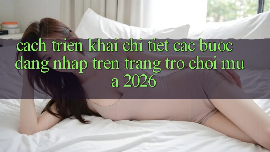 Cách triển khai Chi Tiết Các Bước Đăng nhập Trên Trang Trò chơi Mùa 2026