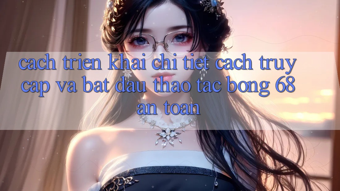 Cách triển khai Chi Tiết Cách Truy Cập Và Bắt Đầu Thao tác bong 68 An Toàn