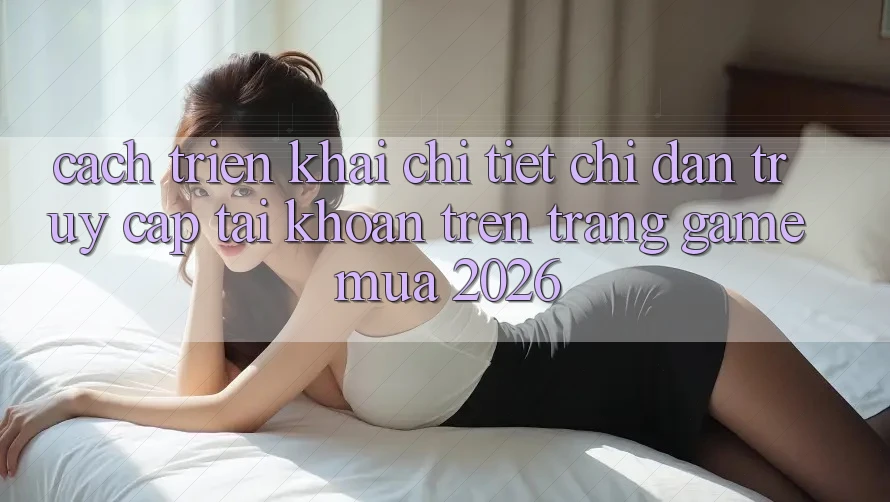 Cách triển khai Chi Tiết Chỉ dẫn Truy cập tài khoản Trên Trang Game Mùa 2026