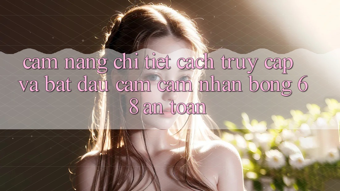 Cẩm nang Chi Tiết Cách Truy Cập Và Bắt Đầu Cảm cảm nhận bong 68 An Toàn