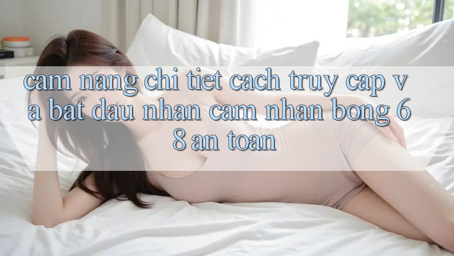 Cẩm nang Chi Tiết Cách Truy Cập Và Bắt Đầu Nhận cảm nhận bong 68 An Toàn