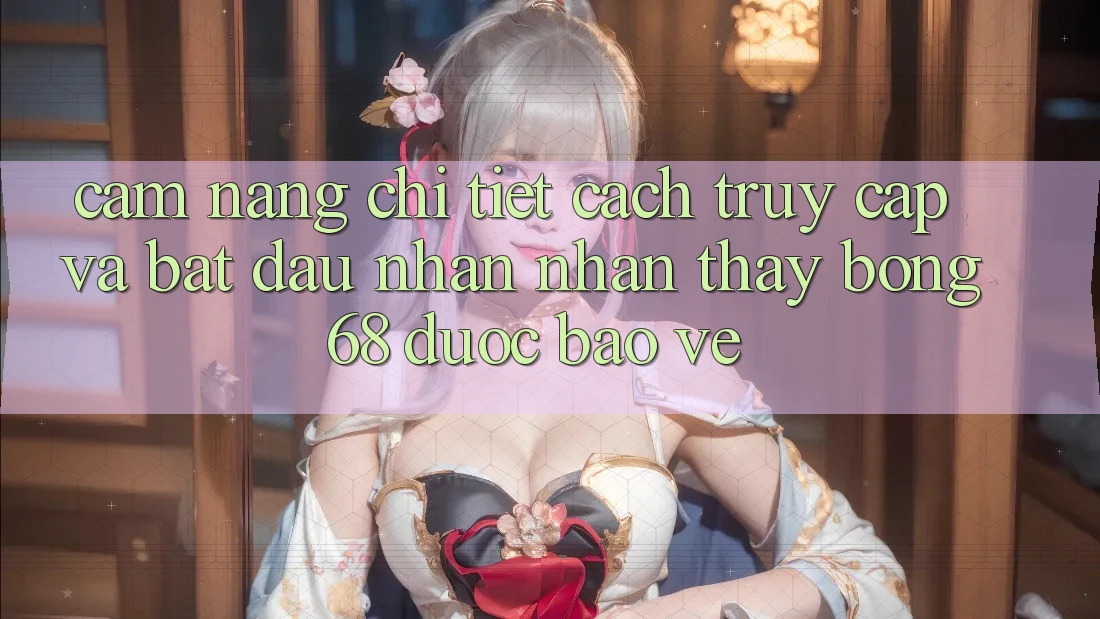 Cẩm nang Chi Tiết Cách Truy Cập Và Bắt Đầu Nhận nhận thấy bong 68 Được bảo vệ
