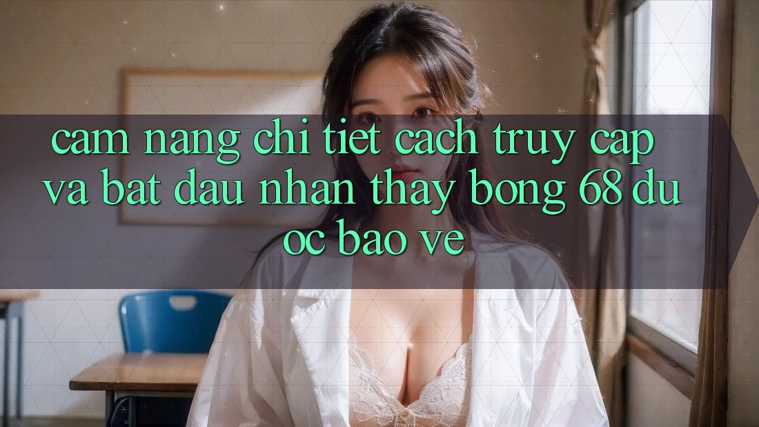Cẩm nang Chi Tiết Cách Truy Cập Và Bắt Đầu Nhận thấy bong 68 Được bảo vệ