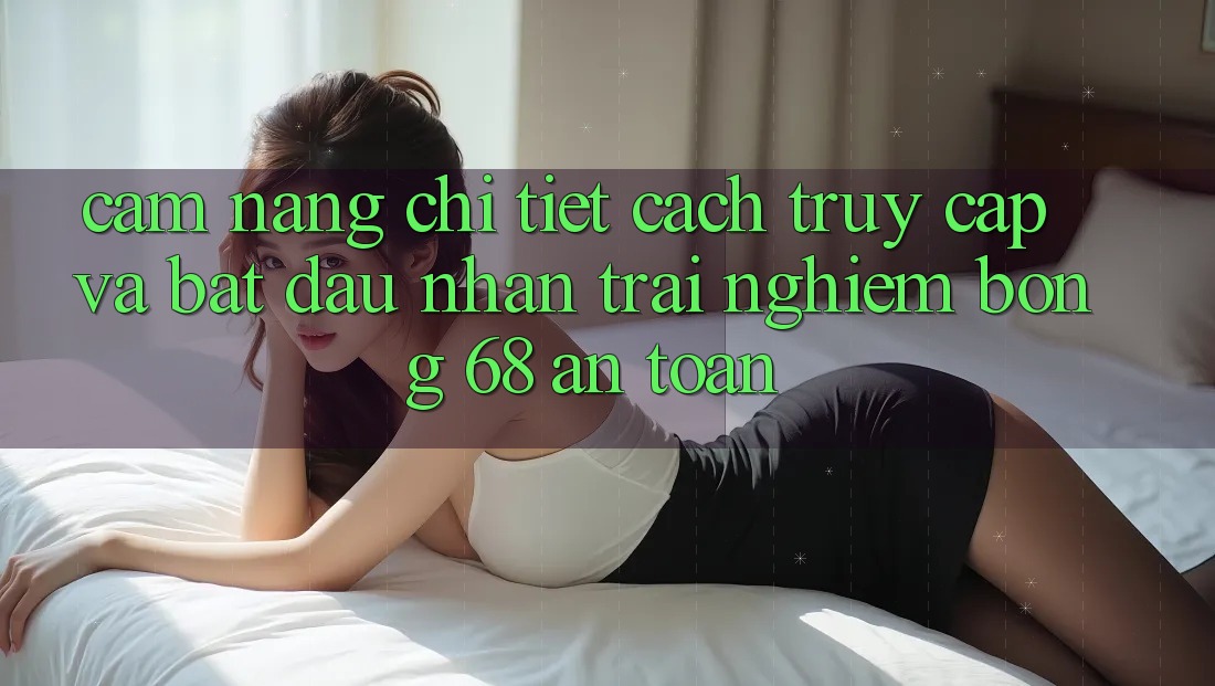 Cẩm nang Chi Tiết Cách Truy Cập Và Bắt Đầu Nhận trải nghiệm bong 68 An Toàn Cẩm nang Chi Tiết Cách Truy Cập Và Bắt Đầu Nhận trải nghiệm bong 68 An Toàn