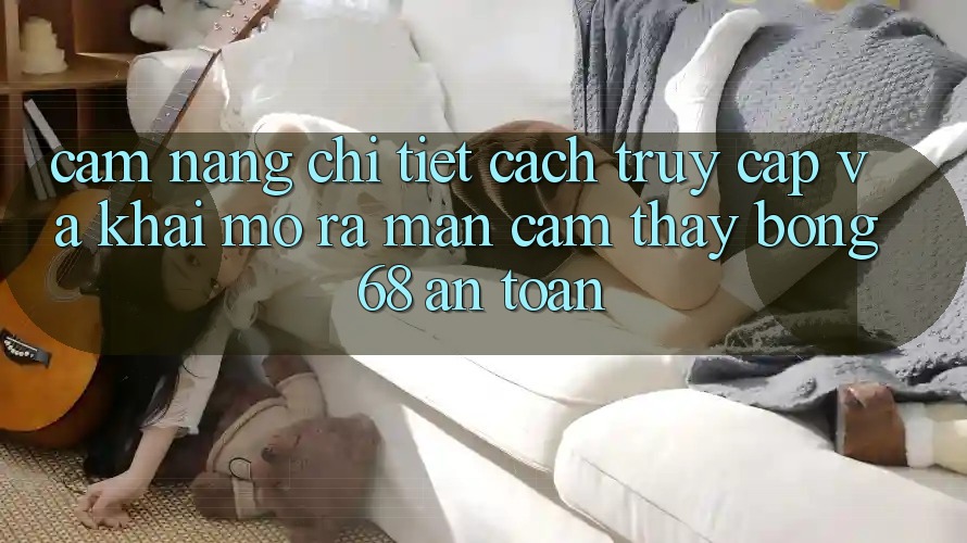 Cẩm nang Chi Tiết Cách Truy Cập Và Khai mở ra màn Cảm thấy bong 68 An Toàn