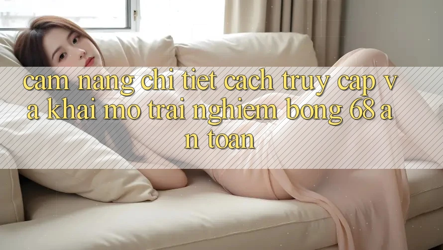 Cẩm nang Chi Tiết Cách Truy Cập Và Khai mở Trải nghiệm bong 68 An Toàn