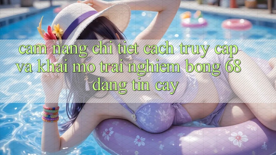 Cẩm nang Chi Tiết Cách Truy Cập Và Khai mở Trải Nghiệm bong 68 Đáng tin cậy