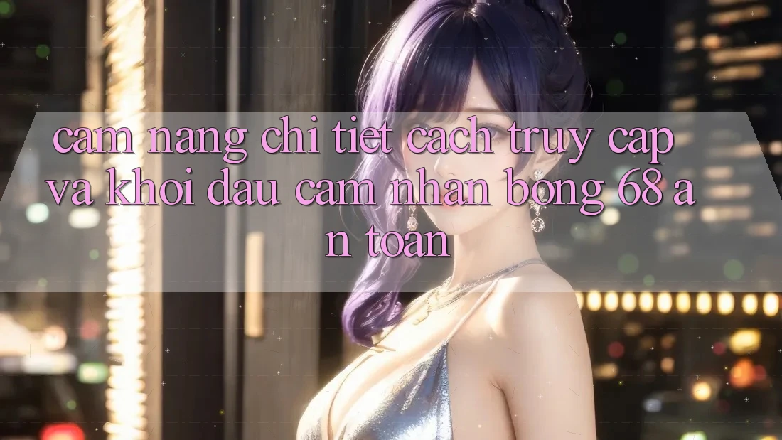 Cẩm nang Chi Tiết Cách Truy Cập Và Khởi đầu Cảm nhận bong 68 An Toàn