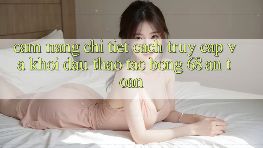 Cẩm nang Chi Tiết Cách Truy Cập Và Khởi đầu Thao tác bong 68 An Toàn